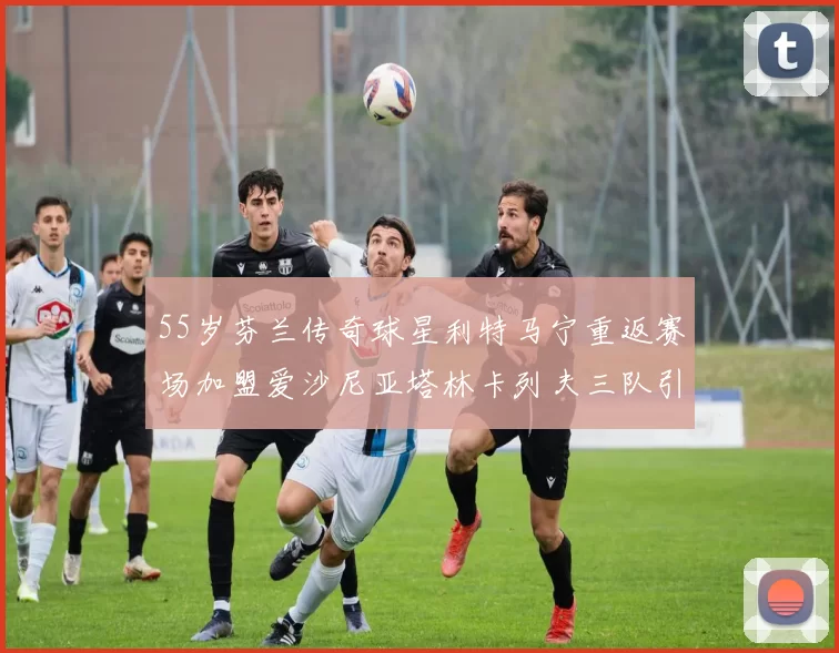 55岁芬兰传奇球星利特马宁重返赛场加盟爱沙尼亚塔林卡列夫三队引发热议