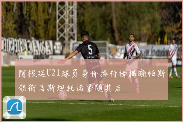 阿根廷U21球员身价排行榜揭晓帕斯领衔马斯坦托诺紧随其后