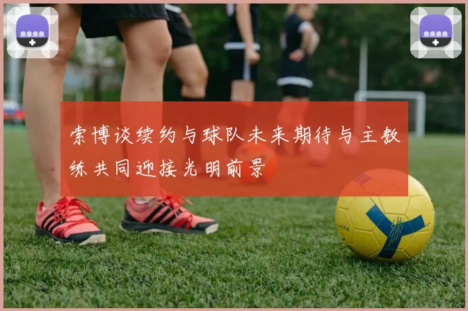 索博谈续约与球队未来期待与主教练共同迎接光明前景