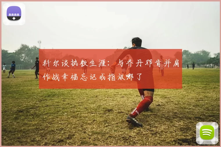 科尔谈执教生涯：与乔丹邓肯并肩作战幸福忘记戒指放哪了