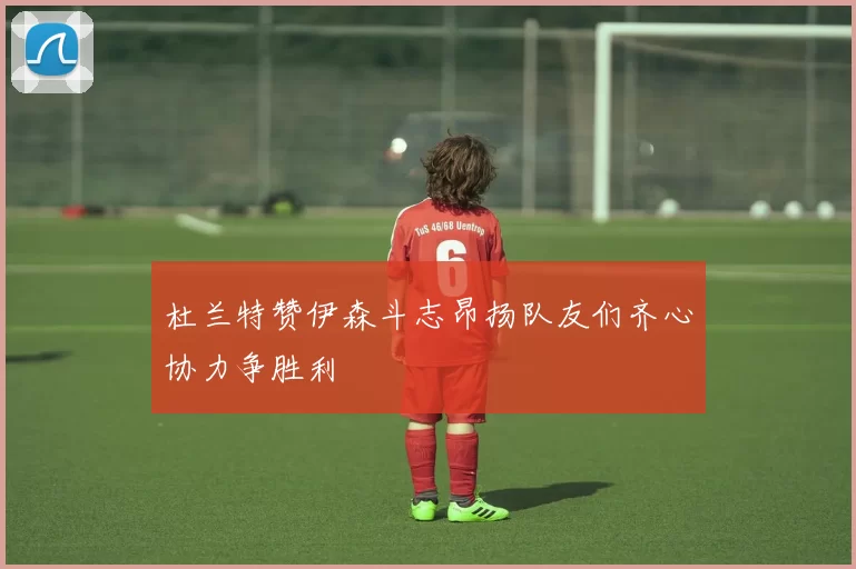 杜兰特赞伊森斗志昂扬队友们齐心协力争胜利