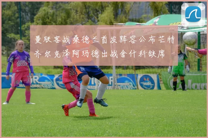 曼联客战桑德兰首发阵容公布芒特齐尔克泽阿玛德出战舍什科缺席