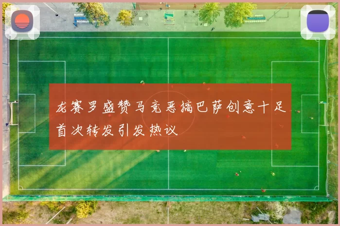 龙赛罗盛赞马竞恶搞巴萨创意十足首次转发引发热议