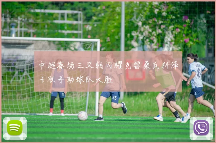 中超赛场三叉戟闪耀克雷桑瓦科泽卡联手助球队大胜