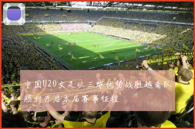中国U20女足以三球优势战胜越南队顺利开启本届赛事征程