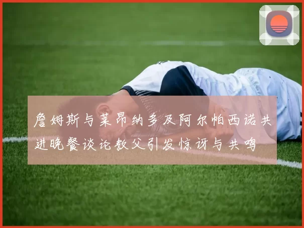 詹姆斯与莱昂纳多及阿尔帕西诺共进晚餐谈论教父引发惊讶与共鸣