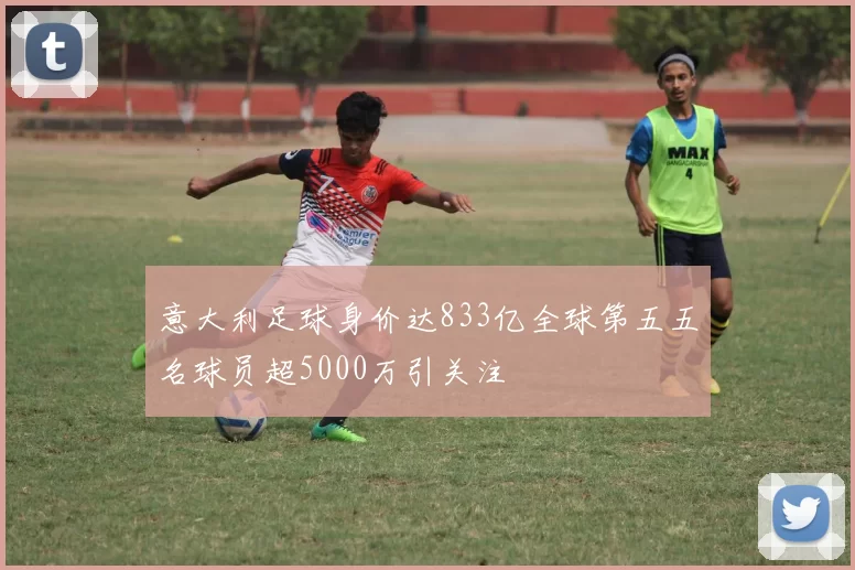 意大利足球身价达833亿全球第五五名球员超5000万引关注