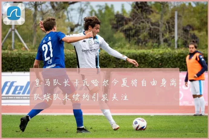皇马队长卡瓦哈尔今夏将自由身离队球队未续约引发关注