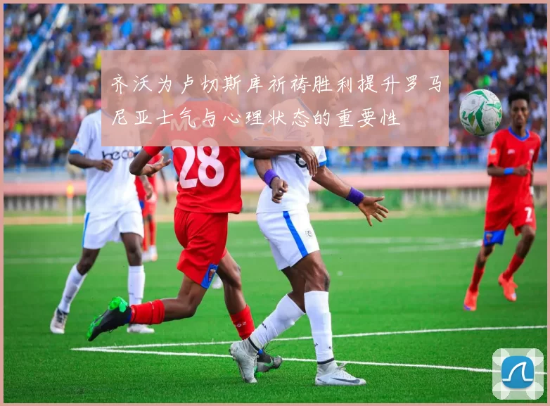 齐沃为卢切斯库祈祷胜利提升罗马尼亚士气与心理状态的重要性