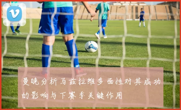 曼晚分析马兹拉维多面性对其成功的影响与下赛季关键作用
