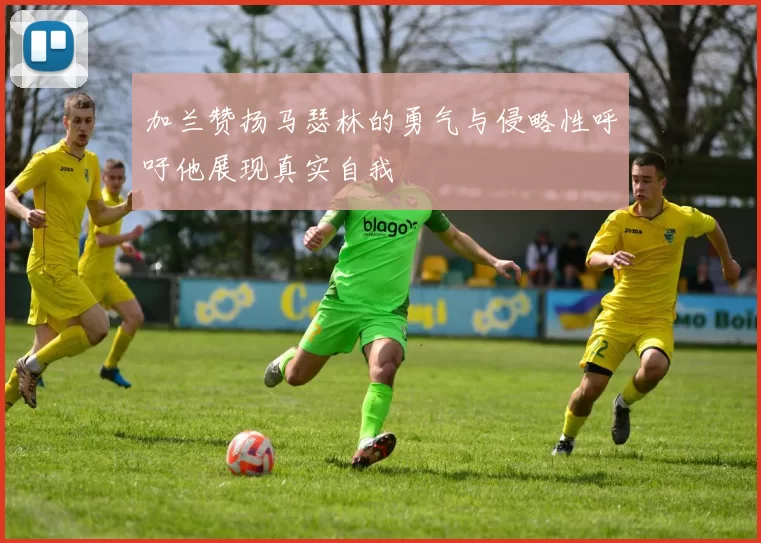 加兰赞扬马瑟林的勇气与侵略性呼吁他展现真实自我