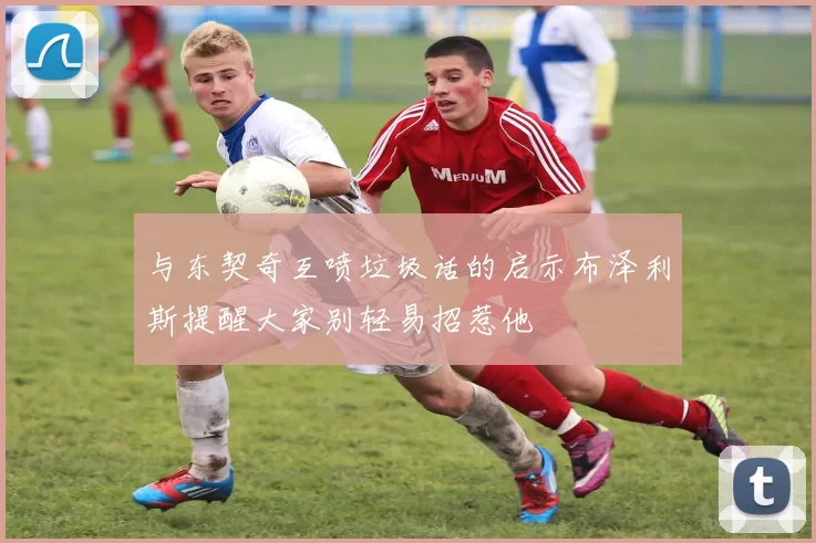 与东契奇互喷垃圾话的启示布泽利斯提醒大家别轻易招惹他