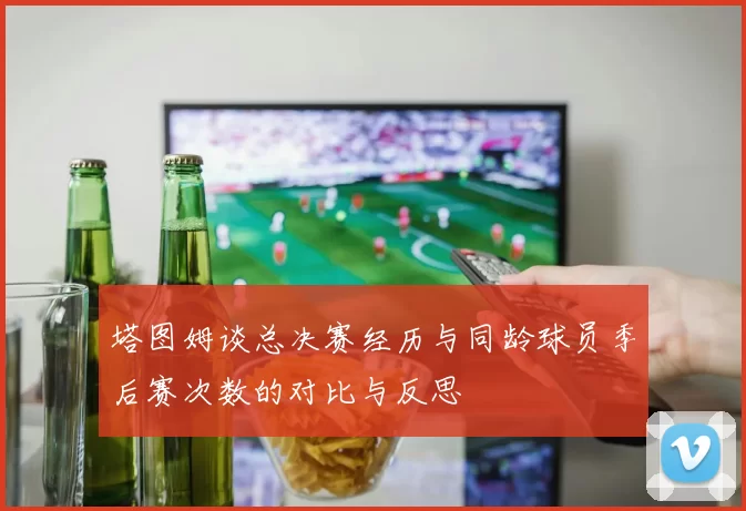 塔图姆谈总决赛经历与同龄球员季后赛次数的对比与反思