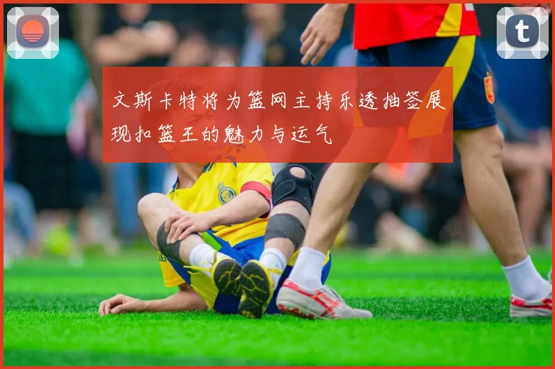 文斯卡特将为篮网主持乐透抽签展现扣篮王的魅力与运气