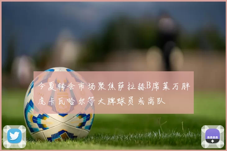 今夏转会市场聚焦萨拉赫B席莱万胖虎卡瓦哈尔等大牌球员或离队