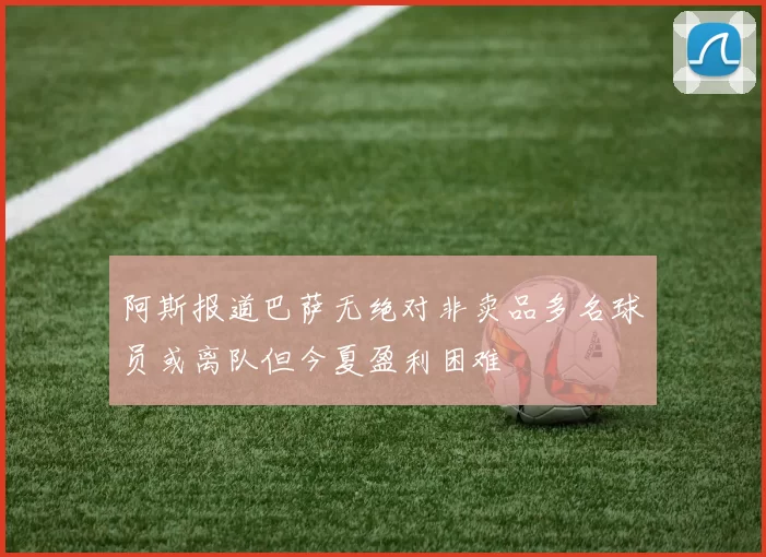 阿斯报道巴萨无绝对非卖品多名球员或离队但今夏盈利困难