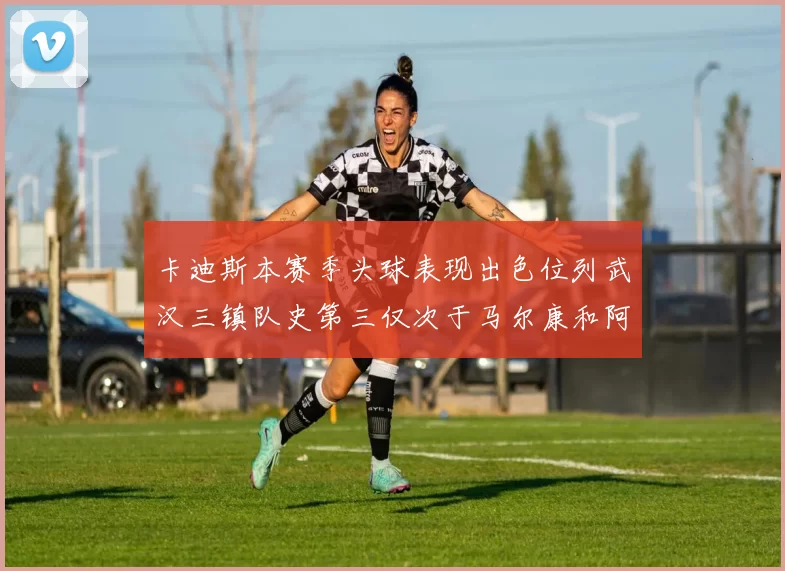 卡迪斯本赛季头球表现出色位列武汉三镇队史第三仅次于马尔康和阿齐兹