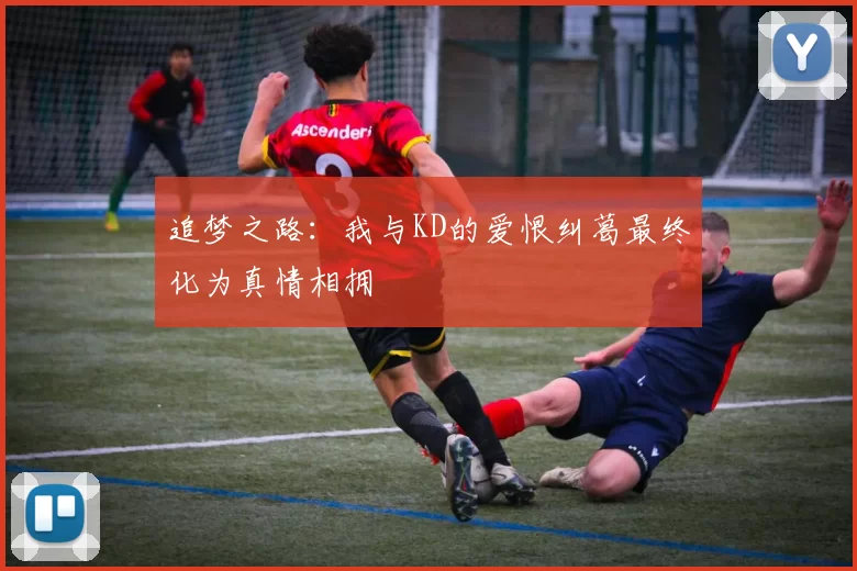 追梦之路：我与KD的爱恨纠葛最终化为真情相拥