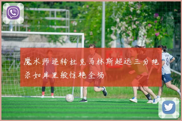 魔术师逆转杜克马林斯超远三分绝杀如库里般惊艳全场