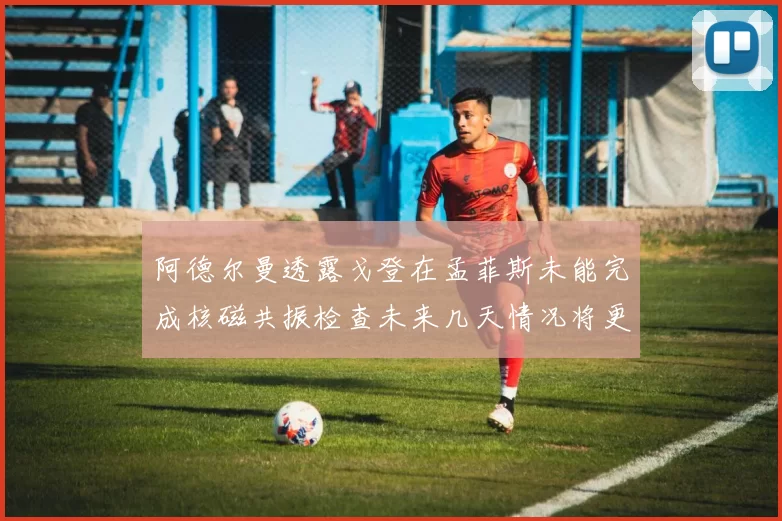 阿德尔曼透露戈登在孟菲斯未能完成核磁共振检查未来几天情况将更清晰